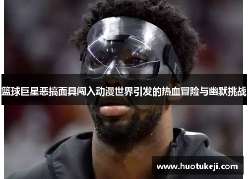 篮球巨星恶搞面具闯入动漫世界引发的热血冒险与幽默挑战