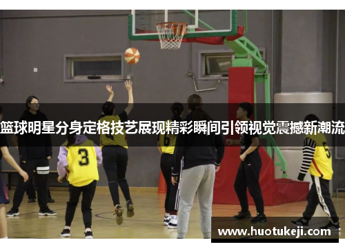 篮球明星分身定格技艺展现精彩瞬间引领视觉震撼新潮流