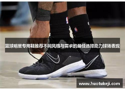 篮球明星专用鞋推荐不同风格与需求的最佳选择助力球场表现
