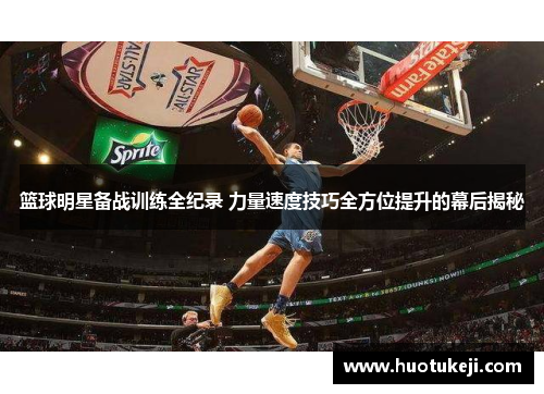 篮球明星备战训练全纪录 力量速度技巧全方位提升的幕后揭秘