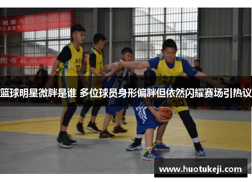 篮球明星微胖是谁 多位球员身形偏胖但依然闪耀赛场引热议