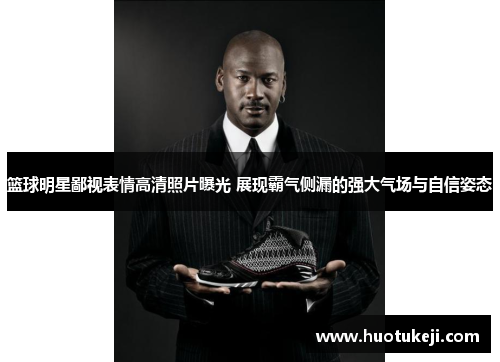 篮球明星鄙视表情高清照片曝光 展现霸气侧漏的强大气场与自信姿态
