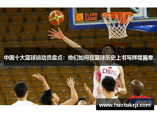 中国十大篮球运动员盘点：他们如何在篮球历史上书写辉煌篇章