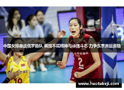 中国女排鏖战俄罗斯队 展现不屈精神与顽强斗志 力争东京奥运资格