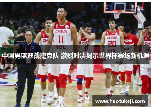 中国男篮迎战捷克队 激烈对决揭示世界杯赛场新机遇