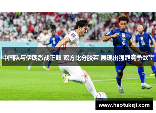 中国队与伊朗激战正酣 双方比分胶着 展现出强烈竞争欲望