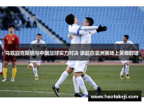 乌兹别克斯坦与中国足球实力对决 谁能在亚洲赛场上笑傲群雄