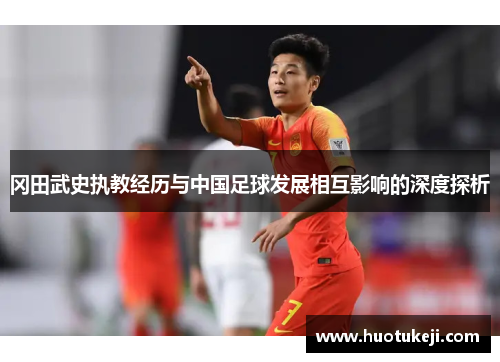 冈田武史执教经历与中国足球发展相互影响的深度探析