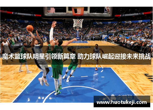 魔术篮球队明星引领新篇章 助力球队崛起迎接未来挑战